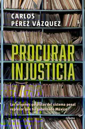 Procurar Injusticia. Los Orígenes Golpistas Del Sistema Penal Represor Que Ha Gobernado México - Carlos Pérez Vázquez